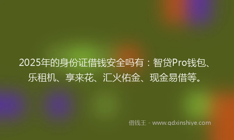 2025年的身份证借钱安全吗有：智贷Pro钱包、乐租机、享来花、汇火佑金、现金易借等。
