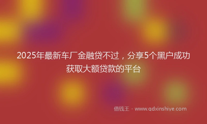 2025年最新车厂金融贷不过，分享5个黑户成功获取大额贷款的平台