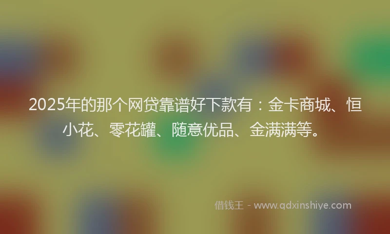 2025年的那个网贷靠谱好下款有：金卡商城、恒小花、零花罐、随意优品、金满满等。
