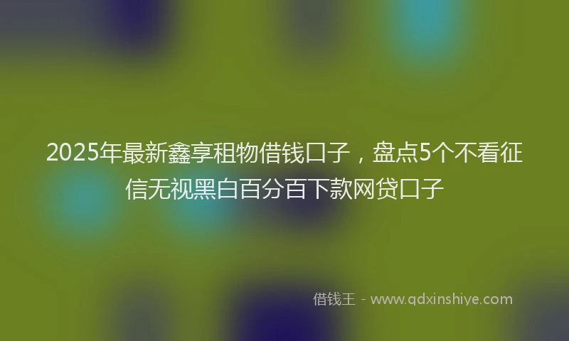 2025年最新鑫享租物借钱口子，盘点5个不看征信无视黑白百分百下款网贷口子