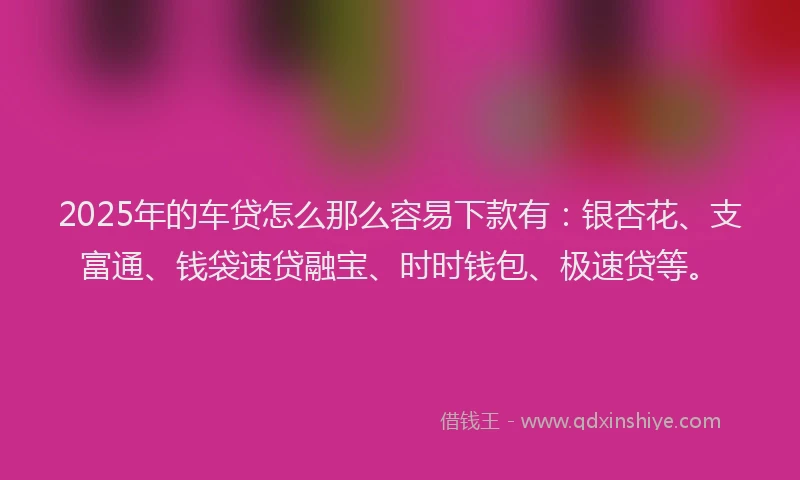 2025年的车贷怎么那么容易下款有：银杏花、支富通、钱袋速贷融宝、时时钱包、极速贷等。