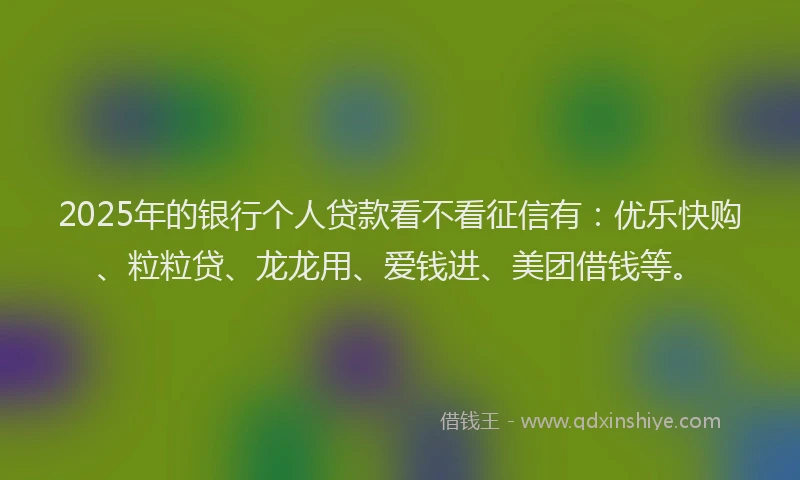 2025年的银行个人贷款看不看征信有：优乐快购、粒粒贷、龙龙用、爱钱进、美团借钱等。