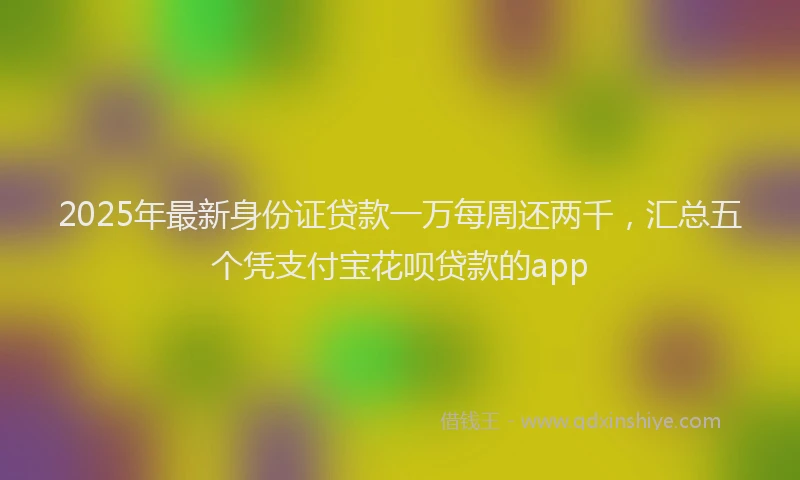 2025年最新身份证贷款一万每周还两千，汇总五个凭支付宝花呗贷款的app