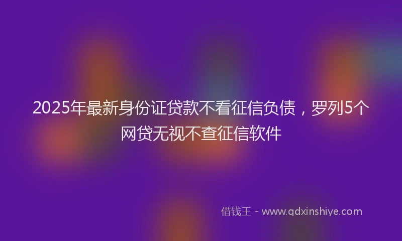 2025年最新身份证贷款不看征信负债，罗列5个网贷无视不查征信软件