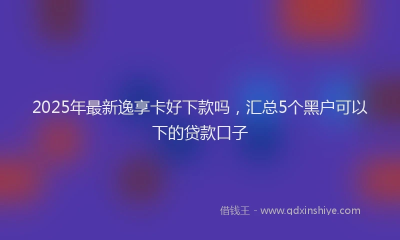 2025年最新逸享卡好下款吗，汇总5个黑户可以下的贷款口子