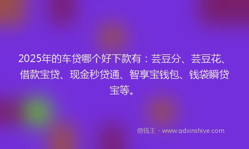 2025年的车贷哪个好下款有：芸豆分、芸豆花、借款宝贷、现金秒贷通、智享宝钱包、钱袋瞬贷宝等。