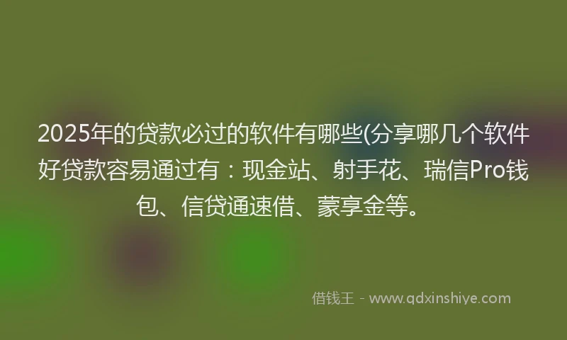 2025年的贷款必过的软件有哪些(分享哪几个软件好贷款容易通过有：现金站、射手花、瑞信Pro钱包、信贷通速借、蒙享金等。