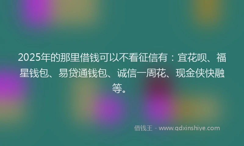 2025年的那里借钱可以不看征信有：宜花呗、福星钱包、易贷通钱包、诚信一周花、现金侠快融等。