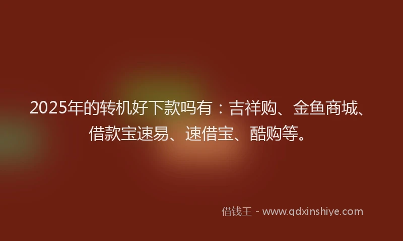 2025年的转机好下款吗有：吉祥购、金鱼商城、借款宝速易、速借宝、酷购等。