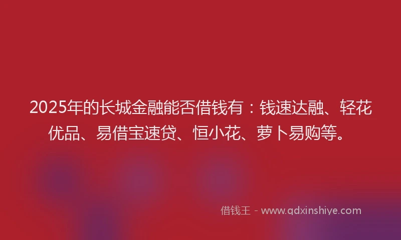 2025年的长城金融能否借钱有：钱速达融、轻花优品、易借宝速贷、恒小花、萝卜易购等。