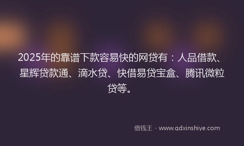 2025年的靠谱下款容易快的网贷有：人品借款、星辉贷款通、滴水贷、快借易贷宝盒、腾讯微粒贷等。