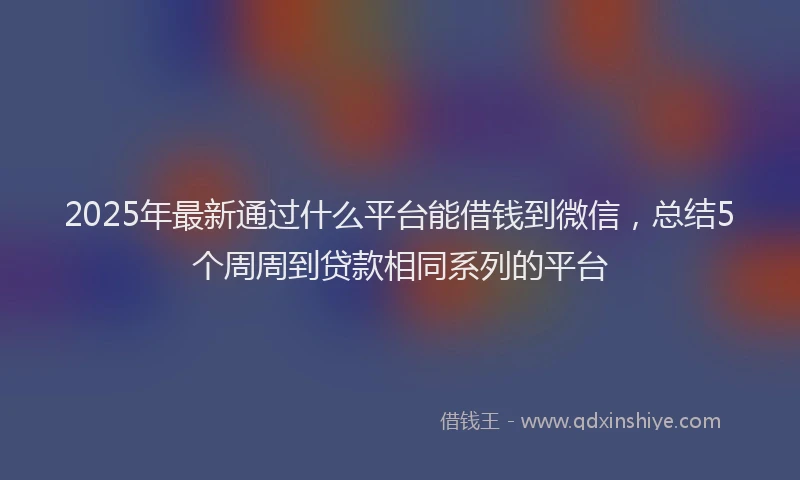 2025年最新通过什么平台能借钱到微信，总结5个周周到贷款相同系列的平台
