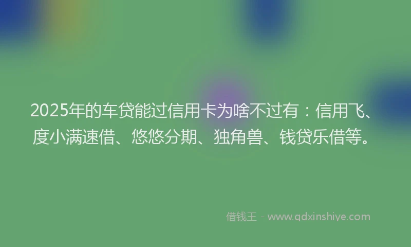 2025年的车贷能过信用卡为啥不过有：信用飞、度小满速借、悠悠分期、独角兽、钱贷乐借等。