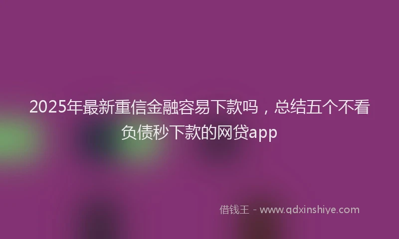 2025年最新重信金融容易下款吗，总结五个不看负债秒下款的网贷app