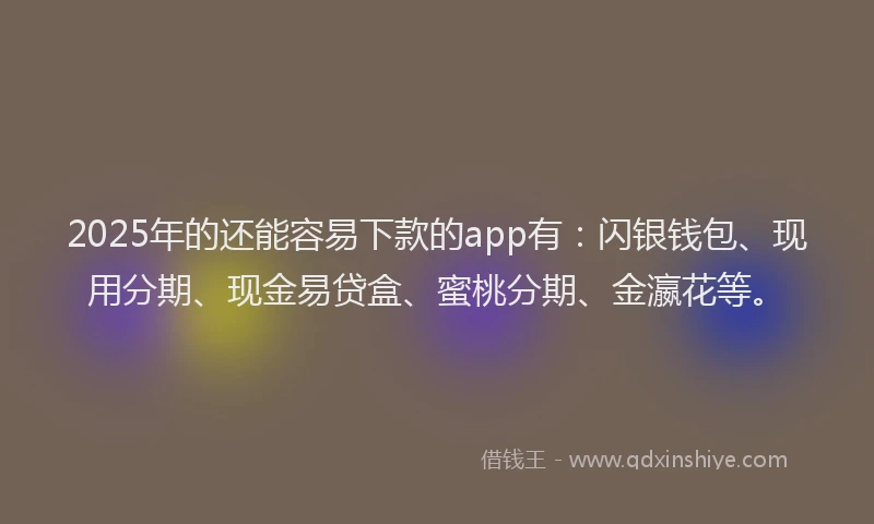 2025年的还能容易下款的app有：闪银钱包、现用分期、现金易贷盒、蜜桃分期、金瀛花等。