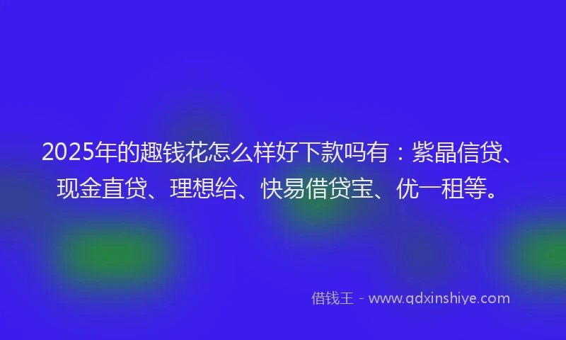 2025年的趣钱花怎么样好下款吗有：紫晶信贷、现金直贷、理想给、快易借贷宝、优一租等。
