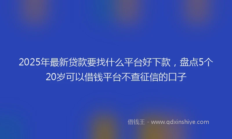 2025年最新贷款要找什么平台好下款，盘点5个20岁可以借钱平台不查征信的口子