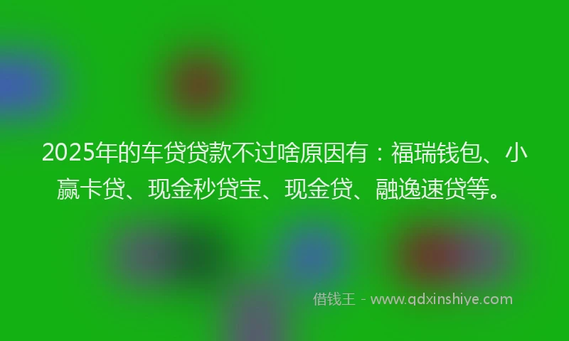 2025年的车贷贷款不过啥原因有：福瑞钱包、小赢卡贷、现金秒贷宝、现金贷、融逸速贷等。