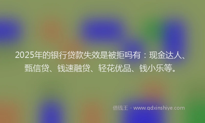 2025年的银行贷款失效是被拒吗有：现金达人、甄信贷、钱速融贷、轻花优品、钱小乐等。