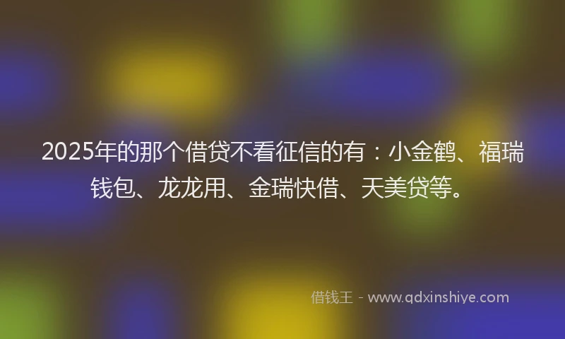 2025年的那个借贷不看征信的有：小金鹤、福瑞钱包、龙龙用、金瑞快借、天美贷等。