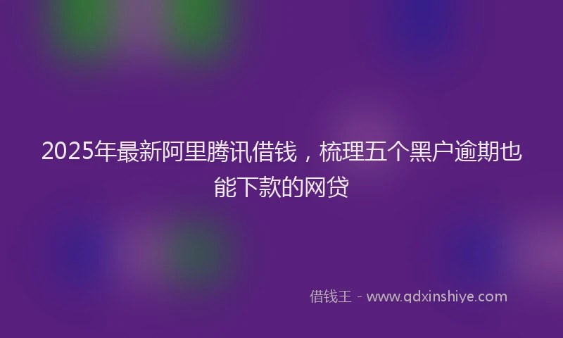 2025年最新阿里腾讯借钱，梳理五个黑户逾期也能下款的网贷