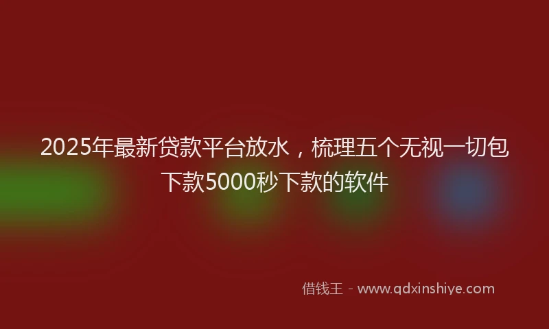 2025年最新贷款平台放水，梳理五个无视一切包下款5000秒下款的软件