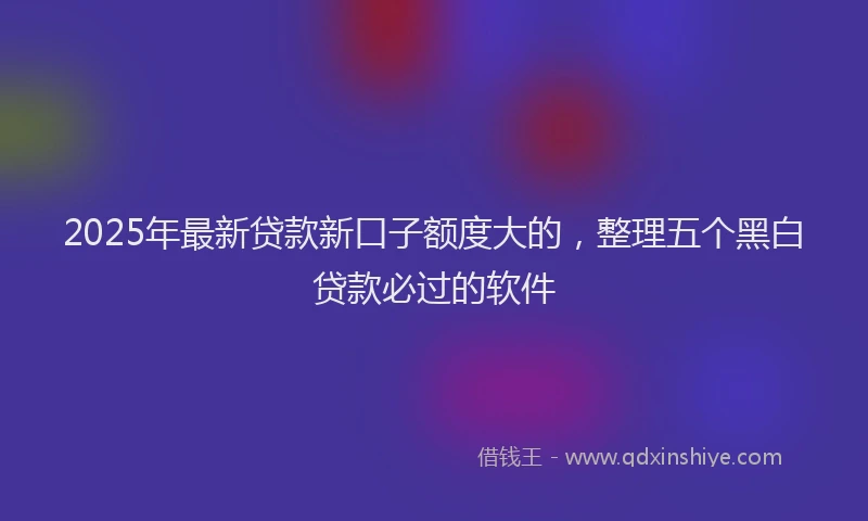 2025年最新贷款新口子额度大的，整理五个黑白贷款必过的软件