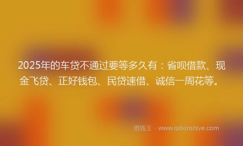 2025年的车贷不通过要等多久有：省呗借款、现金飞贷、正好钱包、民贷速借、诚信一周花等。