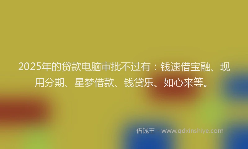 2025年的贷款电脑审批不过有：钱速借宝融、现用分期、星梦借款、钱贷乐、如心来等。
