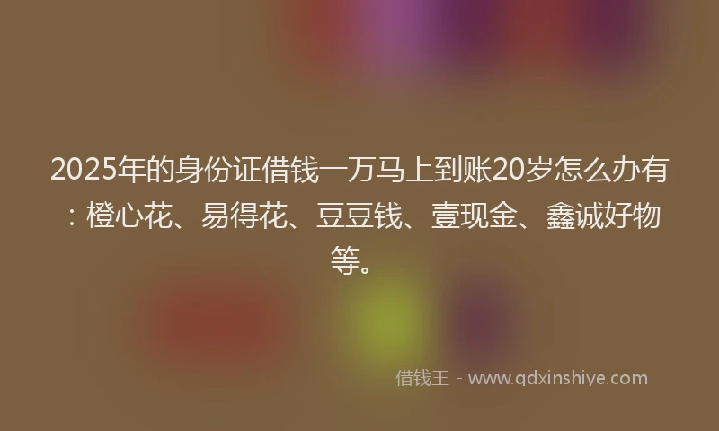 2025年的身份证借钱一万马上到账20岁怎么办有：橙心花、易得花、豆豆钱、壹现金、鑫诚好物等。