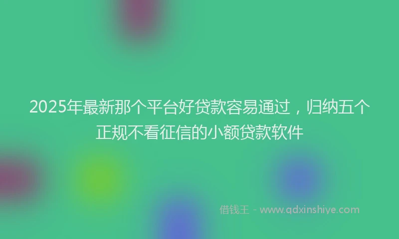 2025年最新那个平台好贷款容易通过，归纳五个正规不看征信的小额贷款软件