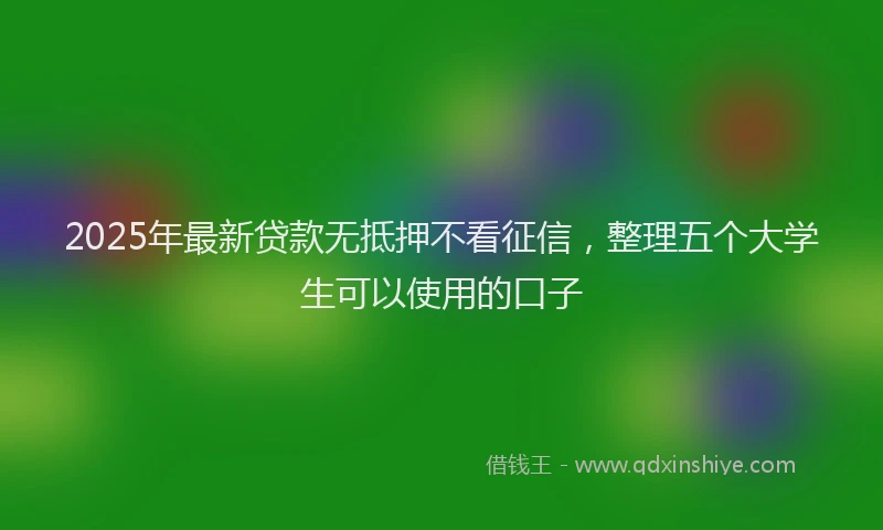 2025年最新贷款无抵押不看征信，整理五个大学生可以使用的口子