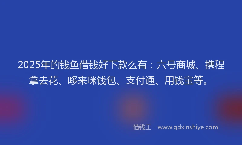 2025年的钱鱼借钱好下款么有：六号商城、携程拿去花、哆来咪钱包、支付通、用钱宝等。