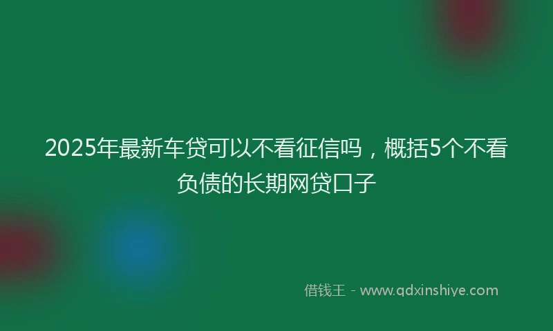2025年最新车贷可以不看征信吗，概括5个不看负债的长期网贷口子