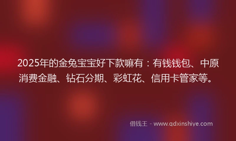 2025年的金兔宝宝好下款嘛有：有钱钱包、中原消费金融、钻石分期、彩虹花、信用卡管家等。