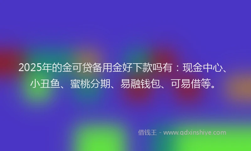 2025年的金可贷备用金好下款吗有：现金中心、小丑鱼、蜜桃分期、易融钱包、可易借等。