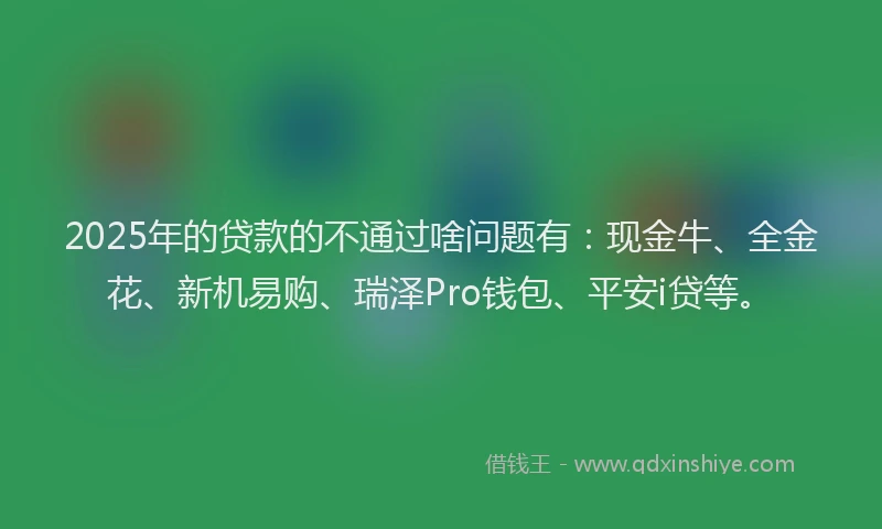 2025年的贷款的不通过啥问题有：现金牛、全金花、新机易购、瑞泽Pro钱包、平安i贷等。