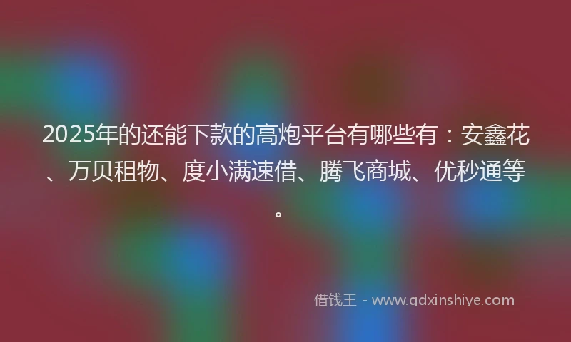 2025年的还能下款的高炮平台有哪些有：安鑫花、万贝租物、度小满速借、腾飞商城、优秒通等。