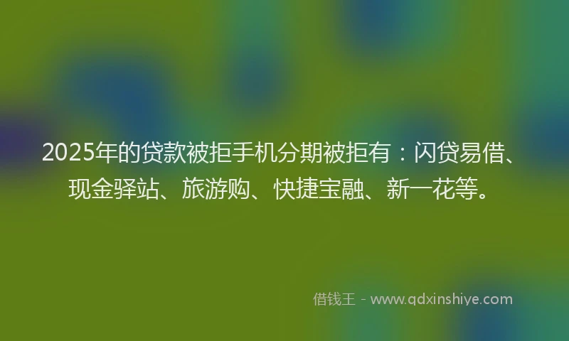 2025年的贷款被拒手机分期被拒有：闪贷易借、现金驿站、旅游购、快捷宝融、新一花等。
