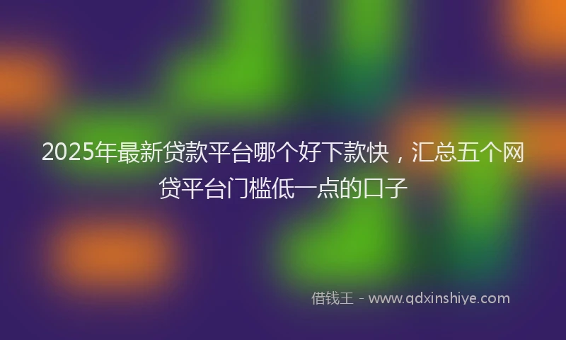 2025年最新贷款平台哪个好下款快，汇总五个网贷平台门槛低一点的口子