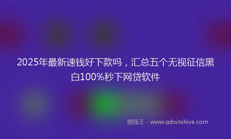2025年最新速钱好下款吗，汇总五个无视征信黑白100%秒下网贷软件