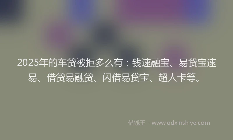2025年的车贷被拒多么有：钱速融宝、易贷宝速易、借贷易融贷、闪借易贷宝、超人卡等。
