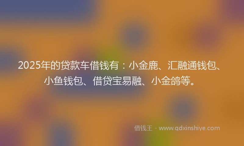2025年的贷款车借钱有：小金鹿、汇融通钱包、小鱼钱包、借贷宝易融、小金鸽等。
