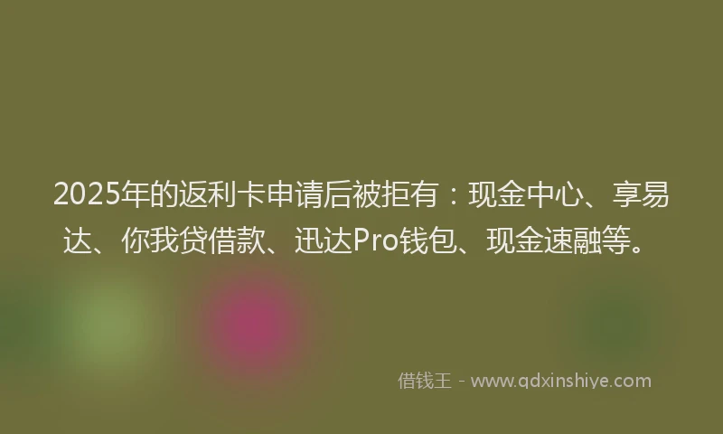 2025年的返利卡申请后被拒有：现金中心、享易达、你我贷借款、迅达Pro钱包、现金速融等。
