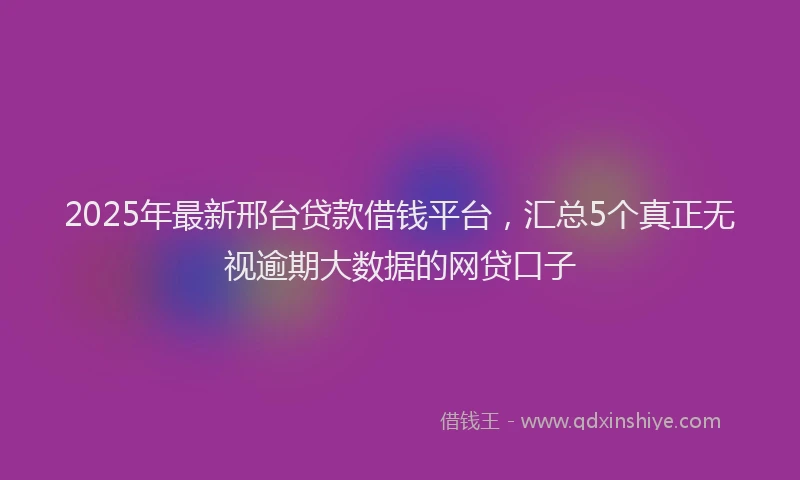2025年最新邢台贷款借钱平台，汇总5个真正无视逾期大数据的网贷口子