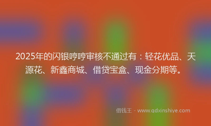 2025年的闪银哼哼审核不通过有:轻花优品、天源花、新鑫商城、借贷宝盒、现金分期等。