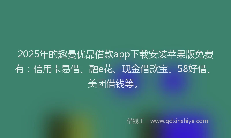 2025年的趣曼优品借款app下载安装苹果版免费有：信用卡易借、融e花、现金借款宝、58好借、美团借钱等。