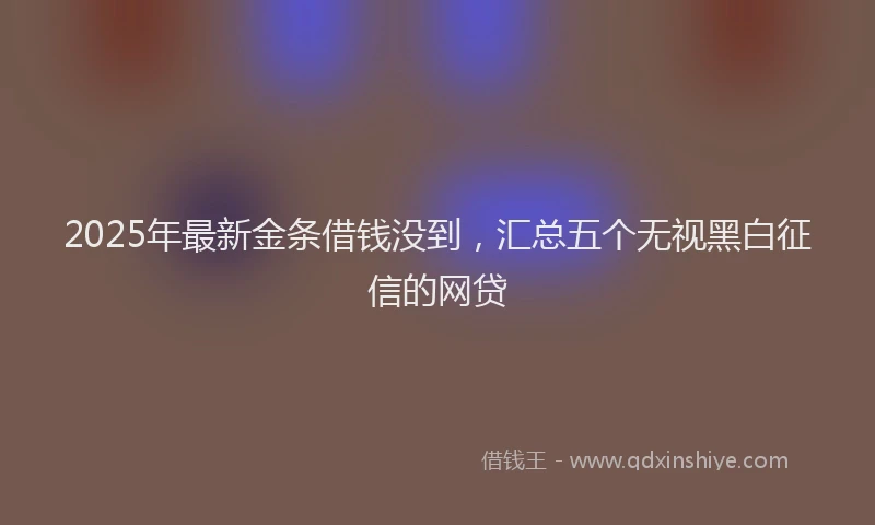 2025年最新金条借钱没到，汇总五个无视黑白征信的网贷