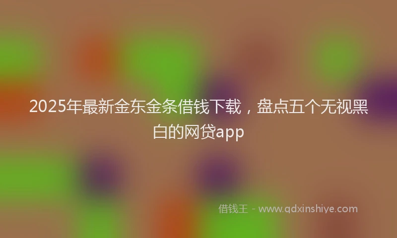 2025年最新金东金条借钱下载，盘点五个无视黑白的网贷app