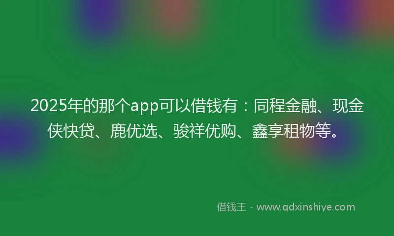 2025年的那个app可以借钱有：同程金融、现金侠快贷、鹿优选、骏祥优购、鑫享租物等。